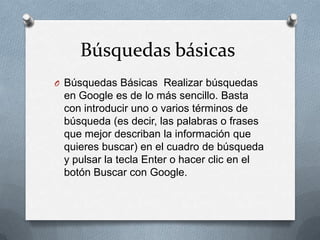 Búsquedas básicas
O Búsquedas Básicas Realizar búsquedas
 en Google es de lo más sencillo. Basta
 con introducir uno o varios términos de
 búsqueda (es decir, las palabras o frases
 que mejor describan la información que
 quieres buscar) en el cuadro de búsqueda
 y pulsar la tecla Enter o hacer clic en el
 botón Buscar con Google.
 