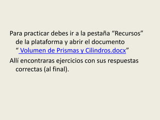 Para practicar debes ir a la pestaña “Recursos”
de la plataforma y abrir el documento
“ Volumen de Prismas y Cilindros.docx”
Allí encontraras ejercicios con sus respuestas
correctas (al final).
 