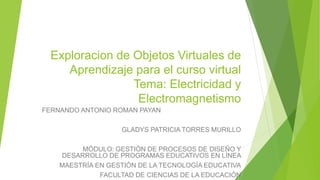 Exploracion de Objetos Virtuales de
Aprendizaje para el curso virtual
Tema: Electricidad y
Electromagnetismo
FERNANDO ANTONIO ROMAN PAYAN
GLADYS PATRICIA TORRES MURILLO
MÓDULO: GESTIÓN DE PROCESOS DE DISEÑO Y
DESARROLLO DE PROGRAMAS EDUCATIVOS EN LÍNEA
MAESTRÍA EN GESTIÓN DE LA TECNOLOGÍA EDUCATIVA
FACULTAD DE CIENCIAS DE LA EDUCACIÓN
 