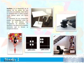 Equilibrio: Es la disposición en el
espacio de las partes de una
estructura en armonía. Cada forma
se comporta como un peso, un peso
visual, porque ejerce una fuerza
óptica.
Los elementos de una composición
pueden ser imaginados como los
pesos de una balanza. Una
composición se encuentra en
equilibrio si los pesos de los distintos
elementos que la forman se
compensan entre sí.
 