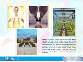 Simetría: La palabra simetría procede del griego syn que
significa a la vez y de la palabra metron que significa
medida. Una composición es simétrica cuando el peso visual
de los elementos está repartido de modo equivalente con
respecto a uno de los ejes principales, vertical u
horizontal. El tipo más usado es el de la simetría bilateral
según el eje vertical. También existe una simetría con
respecto a un eje diagonal. Por lo general la simetría implica
estatismo.
 