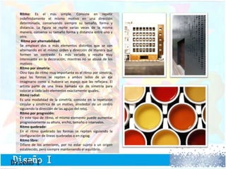 Ritmo: Es el más simple. Consiste en repetir
indefinidamente el mismo motivo en una dirección
determinada, conservando siempre su tamaño, forma y
distancia. La figura se repite varias veces de la misma
manera, conserva su tamaño forma y distancia entre uno y
otro.
Ritmo por alternabilidad:
Se emplean dos o más elementos distintos que se van
alternando en el mismo orden y dirección de manera que
formen un contraste. Es más variado y resulta muy
interesante en la decoración; mientras no se abuse de los
motivos
Ritmo por simetría:
Otro tipo de ritmo muy importante es el ritmo por simetría,
aquí las formas se repiten a ambos lados de un eje
imaginario como si hubiera un espejo que las reflejara. El
artista parte de una línea llamada eje de simetría para
colocar a cada lado elementos exactamente iguales.
Ritmo radial:
Es una modalidad de la simetría, consiste en la repetición
circular y simétrica de un motivo, alrededor de un centro
siguiendo la dirección de las agujas del reloj.
Ritmo por progresión:
En este tipo de ritmo, el mismo elemento puede aumentar
progresivamente su altura, ancho, tamaño o intervalos.
Ritmo quebrado:
En el ritmo quebrado las formas se repiten siguiendo la
configuración de líneas quebradas o en zigzag.
Ritmo libre:
Difiere de los anteriores, por no estar sujeto a un origen
establecido, pero siempre manteniendo el equilibrio.
 