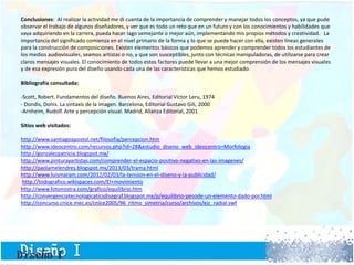 Conclusiones: Al realizar la actividad me di cuenta de la importancia de comprender y manejar todos los conceptos, ya que pude
observar el trabajo de algunos diseñadores, y ver que es todo un reto que en un futuro y con los conocimientos y habilidades que
vaya adquiriendo en la carrera, pueda hacer lago semejante o mejor aún, implementando mis propios métodos y creatividad. La
importancia del significado comienza en el nivel primario de la forma y lo que se puede hacer con ella, existen líneas generales
para la construcción de composiciones. Existen elementos básicos que podemos aprender y comprender todos los estudiantes de
los medios audiovisuales, seamos artistas o no, y que son susceptibles, junto con técnicas manipuladoras, de utilizarse para crear
claros mensajes visuales. El conocimiento de todos estos factores puede llevar a una mejor comprensión de los mensajes visuales
y de esa expresión pura del diseño usando cada una de las características que hemos estudiado.
Bibliografía consultada:
-Scott, Robert. Fundamentos del diseño. Buenos Aires, Editorial Víctor Leru, 1974
- Dondis, Donis. La sintaxis de la imagen. Barcelona, Editorial Gustavo Gili, 2000
-Arnheim, Rudolf. Arte y percepción visual. Madrid, Alianza Editorial, 2001
Sitios web visitados:
http://www.santiagoapostol.net/filosofia/percepcion.htm
http://www.ideocentro.com/recursos.php?id=28&estudio_diseno_web_ideocentro=Morfologia
http://gonzalezpatricia.blogspot.mx/
http://www.pinturayartistas.com/comprender-el-espacio-positivo-negativo-en-las-imagenes/
http://paolamelendres.blogspot.mx/2013/03/trama.html
http://www.luismaram.com/2012/02/03/la-tension-en-el-diseno-y-la-publicidad/
http://todografico.wikispaces.com/El+movimiento
http://www.fotonostra.com/grafico/equilibrio.htm
http://convergenciatecnologicaticsdisegraf.blogspot.mx/p/equilibrio-pesode-un-elemento-dado-por.html
http://concurso.cnice.mec.es/cnice2005/96_ritmo_simetria/curso/archivos/ejc_radial.swf
 
