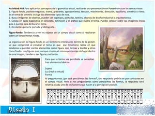 Actividad AA4.Para aplicar los conceptos de la gramática visual, realizarás una presentación en PowerPoint con los temas vistos:
1.-Figura-fondo, positivo-negativo, trama, gradiente, agrupamiento, tensión, movimiento, dirección, equilibrio, simetría y ritmo.
En el tema de simetría incluye los diferentes tipos de esta.
2.-Busca imágenes de diseños, pueden ser logotipos, portadas, textiles, objetos de diseño industrial o arquitectónico.
4.-Coloca en cada diapositiva el concepto, definición y el gráfico que ilustra el tema. Puedes colocar sobre las imágenes líneas
guía o puntos para destacar el tema.
5.-No olvides ponerle portada y bibliografía..
Figura-fondo: Tendencia a ver los objetos de un campo visual como si resaltaran
sobre un fondo menos nítido.
La organización de figura-fondo es un fenómeno interesante dentro de la gestalt.
Lo que comprendí al estudiar el tema es que ese fenómeno radica en que
tendemos a percibir ciertos elementos como figura, con formas y bordes y otros
como fondo. Hay figuras que, aunque ocupen el mismo porcentaje de lugar dentro
de una imagen, tienden a ser figura y no fondo.
Para que la forma sea percibida se necesitan
tres elementos básicos:
Sujeto
Luz (real o virtual)
Forma
Al preguntarnos ¿por qué percibimos las formas?, una respuesta podría ser por contrastes en
el campo visual. Pero si nos preguntamos cómo percibimos las formas, la respuesta será
relativa a cada uno de los factores que hacen a la percepción posible.
 