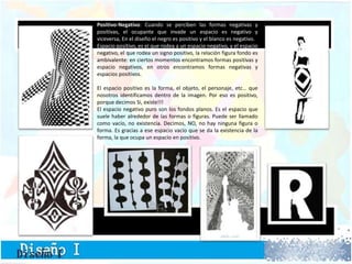Positivo-Negativo: Cuando se perciben las formas negativas y
positivas, el ocupante que invade un espacio es negativo y
viceversa, En el diseño el negro es positivo y el blanco es negativo.
Espacio positivo, es el que rodea a un espacio negativo, y el espacio
negativo, el que rodea un signo positivo, la relación figura fondo es
ambivalente: en ciertos momentos encontramos formas positivas y
espacio negativos, en otros encontramos formas negativas y
espacios positivos.
El espacio positivo es la forma, el objeto, el personaje, etc… que
nosotros identificamos dentro de la imagen. Por eso es positivo,
porque decimos Si, existe!!!
El espacio negativo puro son los fondos planos. Es el espacio que
suele haber alrededor de las formas o figuras. Puede ser llamado
como vacío, no existencia. Decimos, NO, no hay ninguna figura o
forma. Es gracias a ese espacio vacío que se da la existencia de la
forma, la que ocupa un espacio en positivo.
 