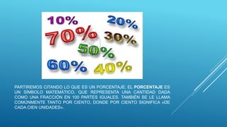 PARTIREMOS CITANDO LO QUE ES UN PORCENTAJE; EL PORCENTAJE ES
UN SÍMBOLO MATEMÁTICO, QUE REPRESENTA UNA CANTIDAD DADA
COMO UNA FRACCIÓN EN 100 PARTES IGUALES. TAMBIÉN SE LE LLAMA
COMÚNMENTE TANTO POR CIENTO, DONDE POR CIENTO SIGNIFICA «DE
CADA CIEN UNIDADES».
 