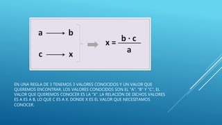 EN UNA REGLA DE 3 TENEMOS 3 VALORES CONOCIDOS Y UN VALOR QUE
QUEREMOS ENCONTRAR, LOS VALORES CONOCIDOS SON EL "A", "B" Y "C", EL
VALOR QUE QUEREMOS CONOCER ES LA "X". LA RELACIÓN DE DICHOS VALORES
ES A ES A B, LO QUE C ES A X. DONDE X ES EL VALOR QUE NECESITAMOS
CONOCER.
 