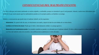 CONSECUENCIAS DEL MALTRATO INFANTIL
Un niño o niña que está siendo maltratado se sentirá culpable y confundido, porque no entenderá lo que le está pasando. Además, suelen tener dificultades para
hablar de lo que ocurre puesto que los maltratadores pueden ser los propios padres, un familiar o un amigo.
Señales y consecuencias que puede tener el maltrato infantil, son las siguientes:
Aislamiento: No querrá salir de casa, ni relacionarse con nadie y dejará de lado las actividades de su rutina diaria.
Cambios en la forma de actuar: Puede que el niño o niña demuestre enfado o se ponga agresivo.
Reducción en el rendimiento escolar: Los estudios también se pueden ver afectados por el maltrato infantil. El niño o niña no querrá ir a clase (sobre todo
si el foco del maltrato está en la escuela) y sus calificaciones académicas se verán afectadas.
 