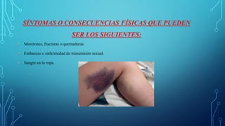 SÍNTOMAS O CONSECUENCIAS FÍSICAS QUE PUEDEN
SER LOS SIGUIENTES:
Moretones, fracturas o quemaduras.
Embarazo o enfermedad de transmisión sexual.
Sangre en la ropa.
 
