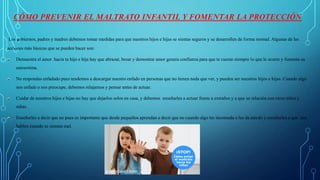 CÓMO PREVENIR EL MALTRATO INFANTIL Y FOMENTAR LA PROTECCIÓN
Los gobiernos, padres y madres debemos tomar medidas para que nuestros hijos e hijas se sientas seguros y se desarrollen de forma normal. Algunas de las
acciones más básicas que se pueden hacer son:
Demuestra el amor hacia tu hijo e hija hay que abrazar, besar y demostrar amor genera confianza para que te cuente siempre lo que le ocurre y fomenta su
autoestima.
No respondas enfadado pues tendemos a descargar nuestro enfado en personas que no tienen nada que ver, y pueden ser nuestros hijos e hijas. Cuando algo
nos enfade o nos preocupe, debemos relajarnos y pensar antes de actuar.
Cuidar de nuestros hijos e hijas no hay que dejarlos solos en casa, y debemos enseñarles a actuar frente a extraños y a que se relación con otros niños y
niñas.
Enseñarles a decir que no pues es importante que desde pequeños aprendan a decir que no cuando algo les incomoda o les da miedo y enseñarles a que nos
hablen cuando se sientan mal.
 