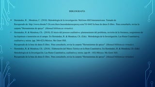 BIBLIOGRAFÍA
 Hernández, R. , Mendoza, C. (2018). Metodología de la investigación. McGraw-Hill Interamericana. Tomado de
Recuperado de: http://www.ebooks7-24.com.ibero.basesdedatosezproxy.com/?il=6443 la base de datos E-libro. Para consultarlo, revise la
carpeta "Herramientas de apoyo" (Manual bibliotecas virtuales)
• Hernández, R. & Mendoza, Ch. (2018). El inicio del proceso cualitativo: planteamiento del problema, revisión de la literatura, surgimiento de
las hipótesis e inmersión en el campo. En Hernández, R. & Mendoza, Ch. (Eds). Metodología de la Investigación. Las Rutas Cuantitativa,
cualitativa y mixta. (pp. 388-423) México. Mc Graw Hill.
Recuperado de la base de datos E-libro. Para consultarlo, revise la carpeta "Herramientas de apoyo" (Manual bibliotecas virtuales)
• Hernández, R. & Mendoza, Ch. (2018). Elaboración del Marco Teórico en la Ruta Cuantitativa. En Hernández, R. & Mendoza, Ch. (Eds).
Metodología de la Investigación. Las Rutas Cuantitativa, cualitativa y mixta. (pp.68 - 102) México. Mc Graw Hill.
Recuperado de la base de datos E-libro. Para consultarlo, revise la carpeta "Herramientas de apoyo" (Manual bibliotecas virtuales)
 