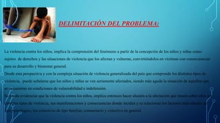 DELIMITACIÓN DEL PROBLEMA:
La violencia contra los niños, implica la comprensión del fenómeno a partir de la concepción de los niños y niñas como
sujetos de derechos y las situaciones de violencia que los afectan y vulneran, convirtiéndolos en víctimas con consecuencias
para su desarrollo y bienestar general.
Desde esta perspectiva y con la compleja situación de violencia generalizada del país que comprende los distintos tipos de
violencia, puede señalarse que los niños y niñas se ven seriamente afectados, siendo más aguda la situación de aquellos que
se encuentran en condiciones de vulnerabilidad e indefensión.
Se puede evidenciar que la violencia contra los niños, implica entonces hacer alusión a la afectación que tienen sobre ellos los
distintos tipos de violencia, sus manifestaciones y consecuencias donde inciden y se relacionan los factores individuales de
tipo psicológico, los colectivos de tipo familiar, comunitario y colectivo en general.
 