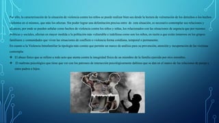 Por ello, la caracterización de la situación de violencia contra los niños se puede realizar bien sea desde la lectura de vulneración de los derechos o los hechos
violentos en sí mismos, que más los afectan. Sin poder lograr una delimitación precisa entre de esta situación, es necesario contemplar sus relaciones y
alcances, por ende se pueden señalar como hechos de violencia contra los niños y niñas, los relacionados con las situaciones de urgencia que por razones
políticas y sociales, afectan en mayor medida a la población más vulnerable e indefensa como son los niños, en razón a que están inmersos en los grupos
familiares y comunidades que viven las situaciones de conflicto o violencia forma cotidiana, temporal o permanente.
En cuanto a la Violencia Intrafamiliar la tipología más común que permite un marco de análisis para su prevención, atención y recuperación de las víctimas
contempla:
 El abuso físico que se refiere a todo acto que atenta contra la integridad física de un miembro de la familia ejercido por otro miembro.
 El maltrato psicológico que tiene que ver con los patrones de interacción psicológicamente dañinos que se dan en el marco de las relaciones de pareja y
entre padres e hijos.
 