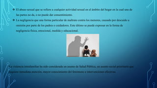  El abuso sexual que se refiere a cualquier actividad sexual en el ámbito del hogar en la cual una de
las partes no da, o no puede dar consentimiento.
 La negligencia que una forma particular de maltrato contra los menores, causado por descuido u
omisión por parte de los padres o cuidadores. Este último se puede expresar en la forma de
negligencia física, emocional, medida y educacional.
La violencia intrafamiliar ha sido considerada un asunto de Salud Pública, un asunto social prioritario que
requiere inmediata atención, mayor conocimiento del fenómeno e intervenciones efectivas.
 