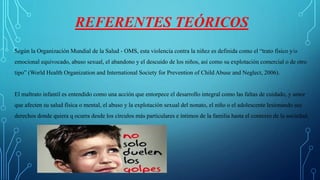 REFERENTES TEÓRICOS
Según la Organización Mundial de la Salud - OMS, esta violencia contra la niñez es definida como el “trato físico y/o
emocional equivocado, abuso sexual, el abandono y el descuido de los niños, así como su explotación comercial o de otro
tipo” (World Health Organization and International Society for Prevention of Child Abuse and Neglect, 2006).
El maltrato infantil es entendido como una acción que entorpece el desarrollo integral como las faltas de cuidado, y amor
que afecten su salud física o mental, el abuso y la explotación sexual del nonato, el niño o el adolescente lesionando sus
derechos donde quiera q ocurra desde los círculos más particulares e íntimos de la familia hasta el contexto de la sociedad.
 
