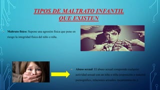 TIPOS DE MALTRATO INFANTIL
QUE EXISTEN
Maltrato físico: Supone una agresión física que pone en
riesgo la integridad física del niño o niña.
Abuso sexual: El abuso sexual comprende cualquier
actividad sexual con un niño o niña (exposición a material
pornográfico, relaciones sexuales, tocamientos etc.).
 