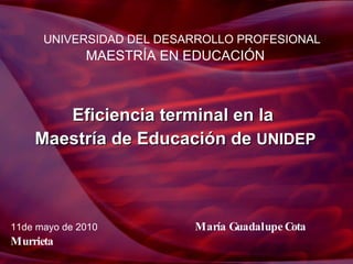 UNIVERSIDAD DEL DESARROLLO PROFESIONAL MAESTRÍA EN EDUCACIÓN Eficiencia terminal en la  Maestría de Educación de  UNIDEP 11de mayo de 2010  María Guadalupe Cota   Murrieta   
