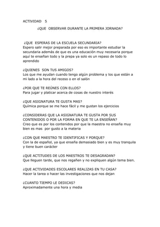 ACTIVIDAD 5
¿QUE OBSERVAR DURANTE LA PRIMERA JORNADA?
¿QUE ESPERAS DE LA ESCUELA SECUNDARIA?
Espero salir mejor preparada por eso es importante estudiar la
secundaria además de que es una educación muy necesaria porque
aquí te enseñan todo y la prepa ya solo es un repaso de todo lo
aprendido
¿QUIENES SON TUS AMIGOS?
Los que me ayudan cuando tengo algún problema y los que están a
mi lado a la hora del receso o en el salón
¿POR QUE TE REÚNES CON ELLOS?
Para jugar y platicar acerca de cosas de nuestro interés
¿QUE ASIGNATURA TE GUSTA MAS?
Química porque se me hace fácil y me gustan los ejercicios
¿CONSIDERAS QUE LA ASIGNATURA TE GUSTA POR SUS
CONTENIDOS O POR LA FORMA EN QUE TE LA ENSEÑAN?
Creo que es por los contenidos por que la maestra no enseña muy
bien es mas por gusto a la materia
¿CON QUE MAESTRO TE IDENTIFICAS Y PORQUE?
Con la de español, ya que enseña demasiado bien y es muy tranquila
y tiene buen carácter
¿QUE ACTITUDES DE LOS MAESTROS TE DESAGRADAN?
Que lleguen tarde, que nos regañen y no expliquen algún tema bien.
¿QUE ACTIVIDADES ESCOLARES REALIZAS EN TU CASA?
Hacer la tarea o hacer las investigaciones que nos dejan
¿CUANTO TIEMPO LE DEDICAS?
Aproximadamente una hora y media
 