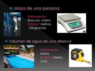 Masa de una persona:Instrumento: Bascula, metroUnidad: Metros , KilogramosVolumen de agua de una alberca:Instrumento: MetroUnidad: Metro, cm2