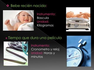 Bebe recién nacido: Instrumento: BasculaUnidad: KilogramosTiempo que dura una película:Instrumento: Cronometro y relojUnidad: Horas y minutos