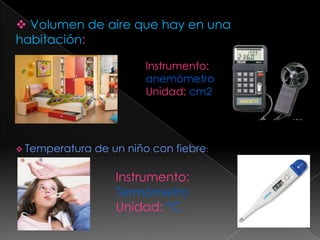 Volumen de aire que hay en una habitación:Instrumento:  anemómetroUnidad: cm2Temperatura de un niño con fiebre:Instrumento: TermómetroUnidad: °C