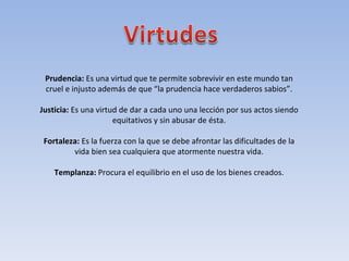 Prudencia:  Es una virtud que te permite sobrevivir en este mundo tan cruel e injusto además de que “la prudencia hace verdaderos sabios”. Justicia:  Es una virtud de dar a cada uno una lección por sus actos siendo equitativos y sin abusar de ésta. Fortaleza:  Es la fuerza con la que se debe afrontar las dificultades de la vida bien sea cualquiera que atormente nuestra vida. Templanza:  Procura el equilibrio en el uso de los bienes creados. 