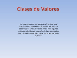 Los valores buscan perfeccionar al hombre para que en su vida pueda sentirse feliz es por eso que se distinguen unos valores de otros, pues algunos están constituidos para cumplir ciertas necesidades que tiene el hombre para lograr su perfección en lo humano. 