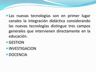 Las nuevas tecnologías son en primer lugar canales la integración didáctica considerando las nuevas tecnologías distingue tres campos generales que intervienen directamente en la educación.GESTIONINVESTIGACIONDOCENCIA