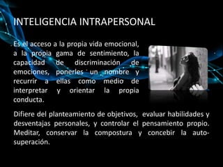 INTELIGENCIA INTRAPERSONALEs el acceso a la propia vida emocional, a la propia gama de sentimiento, la capacidad de discriminación de emociones, ponerles un nombre y recurrir a ellas como medio de interpretar y orientar la propia conducta. Difiere del planteamiento de objetivos,  evaluar habilidades y desventajas personales, y controlar el pensamiento propio. Meditar, conservar la compostura y concebir la auto-superación.