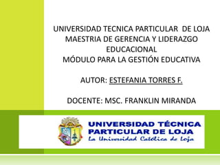 UNIVERSIDAD TECNICA PARTICULAR DE LOJA
  MAESTRIA DE GERENCIA Y LIDERAZGO
             EDUCACIONAL
  MÓDULO PARA LA GESTIÓN EDUCATIVA

      AUTOR: ESTEFANIA TORRES F.

   DOCENTE: MSC. FRANKLIN MIRANDA
 