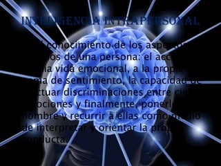 Inteligencia intrapersonal
• es el conocimiento de los aspectos
  internos de una persona: el acceso a la
  propia vida emocional, a la propia
  gama de sentimiento, la capacidad de
  efectuar discriminaciones entre ciertas
  emociones y finalmente, ponerles un
  nombre y recurrir a ellas como medio
  de interpretar y orientar la propia
  conducta.
 