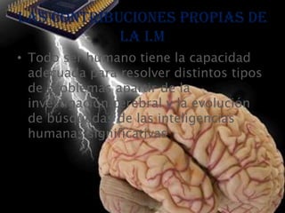 Las contribuciones propias de
            la I.M
• Todo ser humano tiene la capacidad
  adecuada para resolver distintos tipos
  de problemas apartir de la
  investigación cerebral y la evolución
  de búsquedas de las inteligencias
  humanas significativas.
 