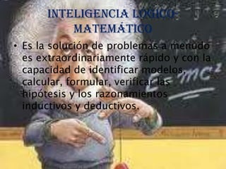 Inteligencia lógico-
          matemático
• Es la solución de problemas a menudo
  es extraordinariamente rápido y con la
  capacidad de identificar modelos,
  calcular, formular, verificar las
  hipótesis y los razonamientos
  inductivos y deductivos.
 