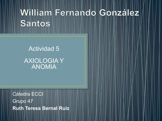 Actividad 5
    AXIOLOGIA Y
      ANOMIA



Cátedra ECCI
Grupo 47
Ruth Teresa Bernal Ruiz
 