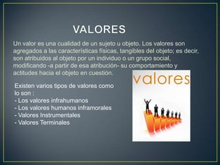 Un valor es una cualidad de un sujeto u objeto. Los valores son
agregados a las características físicas, tangibles del objeto; es decir,
son atribuidos al objeto por un individuo o un grupo social,
modificando -a partir de esa atribución- su comportamiento y
actitudes hacia el objeto en cuestión.

Existen varios tipos de valores como
lo son :
- Los valores infrahumanos
- Los valores humanos inframorales
- Valores Instrumentales
- Valores Terminales
 