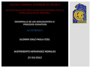 ESCUELA NORMAL SUPERIOR DE MÉXICO

LICENCIATURA EN EDUCACIÓN SECUNDARIA CON LA
          ESPECIALIDAD DE HISTORIA


      DESARROLLO DE LOS ADOLESCENTES IV:
            PROCESOS COGNITIVOS

                ACTIVIDAD 5


          GUZMÁN CRUZ PAOLA ITZEL



      AUSTREBERTO HERNÁNDEZ MORALES

                 27/03/2012
 