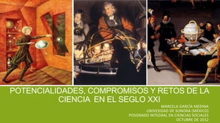 POTENCIALIDADES, COMPROMISOS Y RETOS DE LA
          CIENCIA EN EL SEGLO XXI
                                       MARCELA GARCÍA MEDINA
                                UNIVESIDAD DE SONORA (MÉXICO)
                         POSGRADO INTEGRAL EN CIENCIAS SOCIALES
                                               OCTUBRE DE 2012
 