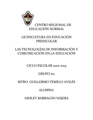 CENTRO REGIONAL DE
       EDUCACIÓN NORMAL

   LICENCIATURA EN EDUCACIÓN
           PREESCOLAR

LAS TECNOLOGÍAS DE INFORMACIÓN Y
 COMUNICACIÓN EN LA EDUCACIÓN


     CICLO ESCOLAR 2012-2013

           GRUPO 101

 MTRO. GUILLERMO TEMELO AVILÉS

            ALUMNA:

    ASHLEY BARRAGÁN NÁJERA
 