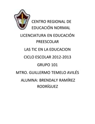CENTRO REGIONAL DE
EDUCACIÓN NORMAL
LICENCIATURA EN EDUCACIÓN
PREESCOLAR
LAS TIC EN LA EDUCACION
CICLO ESCOLAR 2012-2013
GRUPO 101
MTRO. GUILLERMO TEMELO AVILÉS
ALUMNA: BRENDALY RAMÍREZ
RODRÍGUEZ
 
