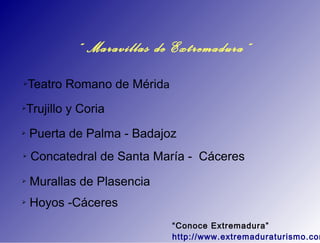 “ Maravillas de Extremadura”
➢   Teatro Romano de Mérida
➢   Trujillo y Coria
➢   Puerta de Palma - Badajoz
➢   Concatedral de Santa María - Cáceres
➢   Murallas de Plasencia
➢   Hoyos -Cáceres
                              “Conoce Extremadura”
                              http://www.extremaduraturismo.com
 