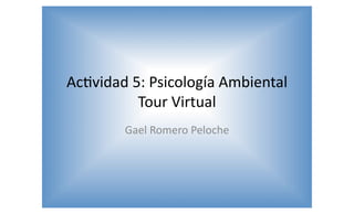 Ac#vidad	
  5:	
  Psicología	
  Ambiental	
  
Tour	
  Virtual	
  
Gael	
  Romero	
  Peloche	
  
 