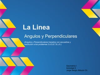 La Linea
Angulos y Perpendiculares
(Angulos y Perpendiculares trazados con escuadras y
resolución a los problemas 3,4,5,6,7,8 y 9.)
Geometría I
Actividad 5
Jorge Sergio Alducin Ch.
 