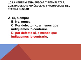10.LA HERRAMIENTA BUSCAR Y REEMPLAZAR,
¿DISTINGUE LAS MINÚSCULAS Y MAYÚSCULAS DEL
TEXTO A BUSCAR
A. Sí, siempre
B. No, nunca.
C. Por defecto no, a menos que
indiquemos lo contrario.
D. por defecto sí, a menos que
indiquemos lo contrario.
 