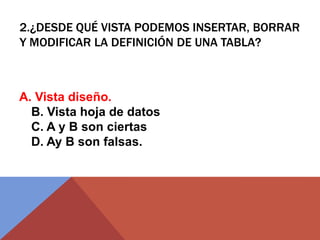2.¿DESDE QUÉ VISTA PODEMOS INSERTAR, BORRAR
Y MODIFICAR LA DEFINICIÓN DE UNA TABLA?
A. Vista diseño.
B. Vista hoja de datos
C. A y B son ciertas
D. Ay B son falsas.
 