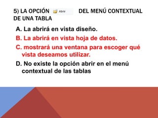 5) LA OPCIÓN DEL MENÚ CONTEXTUAL
DE UNA TABLA
A. La abrirá en vista diseño.
B. La abrirá en vista hoja de datos.
C. mostrará una ventana para escoger qué
vista deseamos utilizar.
D. No existe la opción abrir en el menú
contextual de las tablas
 