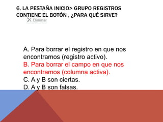 6. LA PESTAÑA INICIO> GRUPO REGISTROS
CONTIENE EL BOTÓN , ¿PARA QUÉ SIRVE?
A. Para borrar el registro en que nos
encontramos (registro activo).
B. Para borrar el campo en que nos
encontramos (columna activa).
C. A y B son ciertas.
D. A y B son falsas.
 