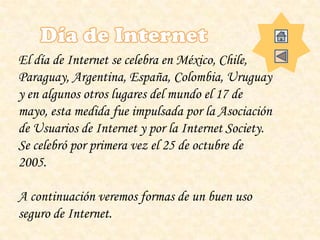 El día de Internet se celebra en México, Chile,
Paraguay, Argentina, España, Colombia, Uruguay
y en algunos otros lugares del mundo el 17 de
mayo, esta medida fue impulsada por la Asociación
de Usuarios de Internet y por la Internet Society.
Se celebró por primera vez el 25 de octubre de
2005.
A continuación veremos formas de un buen uso
seguro de Internet.
 