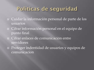  Cuidar la información personal de parte de los
usuarios
 Cifrar información personal en el equipo de
punto final
 Cifrar enlaces de comunicación entre
servidores
 Proteger indentidad de usuarios y equipos de
comunicacion
 