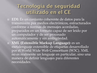  EDI: Es un conjunto coherente de datos para la
transmisión por medios electrónicos, estructurados
conforme a normas de mensajes acordadas,
preparados en un formato capaz de ser leído por
un computador y de ser procesado
automáticamente y sin ambigüedad.
 XML (Extensible Markup Language): es un
metalenguaje extensible de etiquetas desarrollado
por el World Wide Web Consortium (W3C). XML
no es realmente un lenguaje en particular, sino una
manera de definir lenguajes para diferentes
necesidades.
 