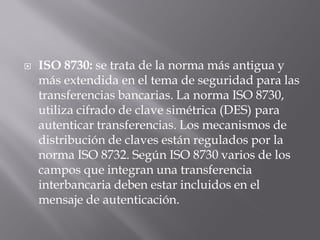  ISO 8730: se trata de la norma más antigua y
más extendida en el tema de seguridad para las
transferencias bancarias. La norma ISO 8730,
utiliza cifrado de clave simétrica (DES) para
autenticar transferencias. Los mecanismos de
distribución de claves están regulados por la
norma ISO 8732. Según ISO 8730 varios de los
campos que integran una transferencia
interbancaria deben estar incluidos en el
mensaje de autenticación.
 